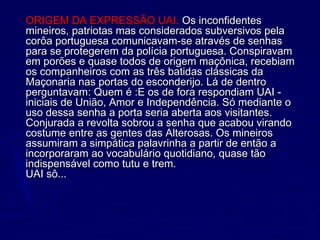 ORIGEM DA EXPRESSÃO UAI. ORIGEM DA EXPRESSÃO UAI. Os inconfidentesOs inconfidentes
mineiros, patriotas mas considerados subversivos pelamineiros, patriotas mas considerados subversivos pela
corôa portuguesa comunicavam-se através de senhascorôa portuguesa comunicavam-se através de senhas
para se protegerem da polícia portuguesa. Conspiravampara se protegerem da polícia portuguesa. Conspiravam
em porões e quase todos de origem maçônica, recebiamem porões e quase todos de origem maçônica, recebiam
os companheiros com as três batidas clássicas daos companheiros com as três batidas clássicas da
Maçonaria nas portas do esconderijo. Lá de dentroMaçonaria nas portas do esconderijo. Lá de dentro
perguntavam: Quem é :E os de fora respondiam UAI -perguntavam: Quem é :E os de fora respondiam UAI -
iniciais de União, Amor e Independência. Só mediante oiniciais de União, Amor e Independência. Só mediante o
uso dessa senha a porta seria aberta aos visitantes. uso dessa senha a porta seria aberta aos visitantes. 
Conjurada a revolta sobrou a senha que acabou virandoConjurada a revolta sobrou a senha que acabou virando
costume entre as gentes das Alterosas. Os mineiroscostume entre as gentes das Alterosas. Os mineiros
assumiram a simpática palavrinha a partir de então aassumiram a simpática palavrinha a partir de então a
incorporaram ao vocabulário quotidiano, quase tãoincorporaram ao vocabulário quotidiano, quase tão
indispensável como tutu e trem. indispensável como tutu e trem. 
UAI sô...UAI sô...
 