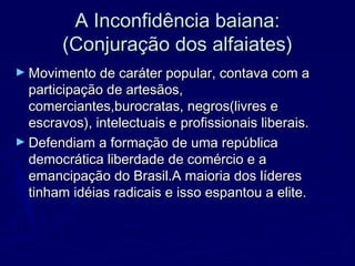 A Inconfidência baiana:A Inconfidência baiana:
(Conjuração dos alfaiates)(Conjuração dos alfaiates)
► Movimento de caráter popular, contava com aMovimento de caráter popular, contava com a
participação de artesãos,participação de artesãos,
comerciantes,burocratas, negros(livres ecomerciantes,burocratas, negros(livres e
escravos), intelectuais e profissionais liberais.escravos), intelectuais e profissionais liberais.
► Defendiam a formação de uma repúblicaDefendiam a formação de uma república
democrática liberdade de comércio e ademocrática liberdade de comércio e a
emancipação do Brasil.A maioria dos líderesemancipação do Brasil.A maioria dos líderes
tinham idéias radicais e isso espantou a elite.tinham idéias radicais e isso espantou a elite.
 