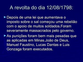 A revolta do dia 12/08/1798:A revolta do dia 12/08/1798:
►Depois de uma lei que aumentava oDepois de uma lei que aumentava o
imposto sobre o sal começou uma rebeliãoimposto sobre o sal começou uma rebelião
com o apoio de muitos soldados.Foramcom o apoio de muitos soldados.Foram
severamente massacrados pelo governo.severamente massacrados pelo governo.
►As punições foram bem mais pesadas queAs punições foram bem mais pesadas que
as aplicadas em Minas.João de Deus,as aplicadas em Minas.João de Deus,
Manuel Faustino, Lucas Dantas e LuisManuel Faustino, Lucas Dantas e Luis
Gonzaga foram executados.Gonzaga foram executados.
 