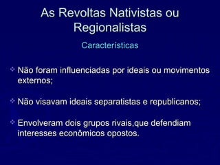 As Revoltas Nativistas ouAs Revoltas Nativistas ou
RegionalistasRegionalistas
CaracterísticasCaracterísticas
 Não foram influenciadas por ideais ou movimentosNão foram influenciadas por ideais ou movimentos
externos;externos;
 Não visavam ideais separatistas e republicanos;Não visavam ideais separatistas e republicanos;
 Envolveram dois grupos rivais,que defendiamEnvolveram dois grupos rivais,que defendiam
interesses econômicos opostos.interesses econômicos opostos.
 