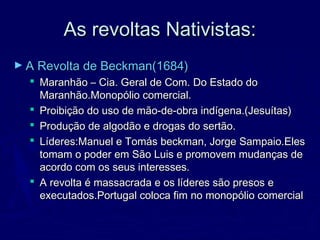 As revoltas Nativistas:As revoltas Nativistas:
► A Revolta de Beckman(1684)A Revolta de Beckman(1684)
 Maranhão – Cia. Geral de Com. Do Estado doMaranhão – Cia. Geral de Com. Do Estado do
Maranhão.Monopólio comercial.Maranhão.Monopólio comercial.
 Proibição do uso de mão-de-obra indígena.(Jesuítas)Proibição do uso de mão-de-obra indígena.(Jesuítas)
 Produção de algodão e drogas do sertão.Produção de algodão e drogas do sertão.
 Líderes:Manuel e Tomás beckman, Jorge Sampaio.ElesLíderes:Manuel e Tomás beckman, Jorge Sampaio.Eles
tomam o poder em São Luis e promovem mudanças detomam o poder em São Luis e promovem mudanças de
acordo com os seus interesses.acordo com os seus interesses.
 A revolta é massacrada e os líderes são presos eA revolta é massacrada e os líderes são presos e
executados.Portugal coloca fim no monopólio comercialexecutados.Portugal coloca fim no monopólio comercial
 