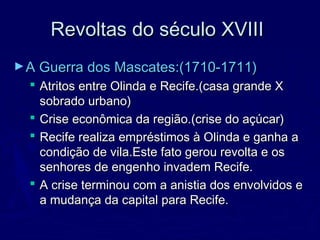 Revoltas do século XVIIIRevoltas do século XVIII
►A Guerra dos Mascates:(1710-1711)A Guerra dos Mascates:(1710-1711)
 Atritos entre Olinda e Recife.(casa grande XAtritos entre Olinda e Recife.(casa grande X
sobrado urbano)sobrado urbano)
 Crise econômica da região.(crise do açúcar)Crise econômica da região.(crise do açúcar)
 Recife realiza empréstimos à Olinda e ganha aRecife realiza empréstimos à Olinda e ganha a
condição de vila.Este fato gerou revolta e oscondição de vila.Este fato gerou revolta e os
senhores de engenho invadem Recife.senhores de engenho invadem Recife.
 A crise terminou com a anistia dos envolvidos eA crise terminou com a anistia dos envolvidos e
a mudança da capital para Recife.a mudança da capital para Recife.
 