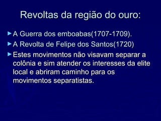 Revoltas da região do ouro:Revoltas da região do ouro:
►A Guerra dos emboabas(1707-1709).A Guerra dos emboabas(1707-1709).
►A Revolta de Felipe dos Santos(1720)A Revolta de Felipe dos Santos(1720)
►Estes movimentos não visavam separar aEstes movimentos não visavam separar a
colônia e sim atender os interesses da elitecolônia e sim atender os interesses da elite
local e abriram caminho para oslocal e abriram caminho para os
movimentos separatistas.movimentos separatistas.
 