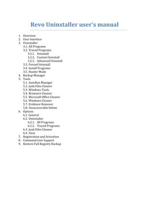 Revo Uninstaller user’s manual
1. Overview
2. User Interface
3. Uninstaller
   3.1. All Programs
   3.2. Traced Programs
       3.2.1. Uninstall
       3.2.2. Custom Uninstall
       3.2.3. Advanced Uninstall
   3.3. Forced Uninstall
   3.4. Install Programs
   3.5. Hunter Mode
4. Backup Manager
5. Tools
   5.1. AutoRun Manager
   5.2. Junk Files Cleaner
   5.3. Windows Tools
   5.4. Browsers Cleaner
   5.5. Microsoft Office Cleaner
   5.6. Windows Cleaner
   5.7. Evidence Remover
   5.8. Unrecoverable Delete
6. Options
   6.1. General
   6.2. Uninstaller
       6.2.1. All Programs
       6.2.2. Traced Programs
   6.3. Junk Files Cleaner
   6.4. View
7. Registration and Activation
8. Command Line Support
9. Restore Full Registry Backup
 