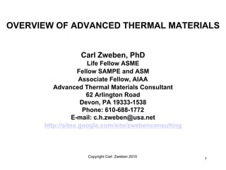 OVERVIEW OF ADVANCED THERMAL MATERIALS


                  Carl Zweben, PhD
                       Life Fellow ASME
                   Fellow SAMPE and ASM
                   Associate Fellow, AIAA
         Advanced Thermal Materials Consultant
                      62 Arlington Road
                    Devon, PA 19333-1538
                     Phone: 610-688-1772
                 E-mail: c.h.zweben@usa.net
      http://sites.google.com/site/zwebenconsulting



                    Copyright Carl Zweben 2010        1
 