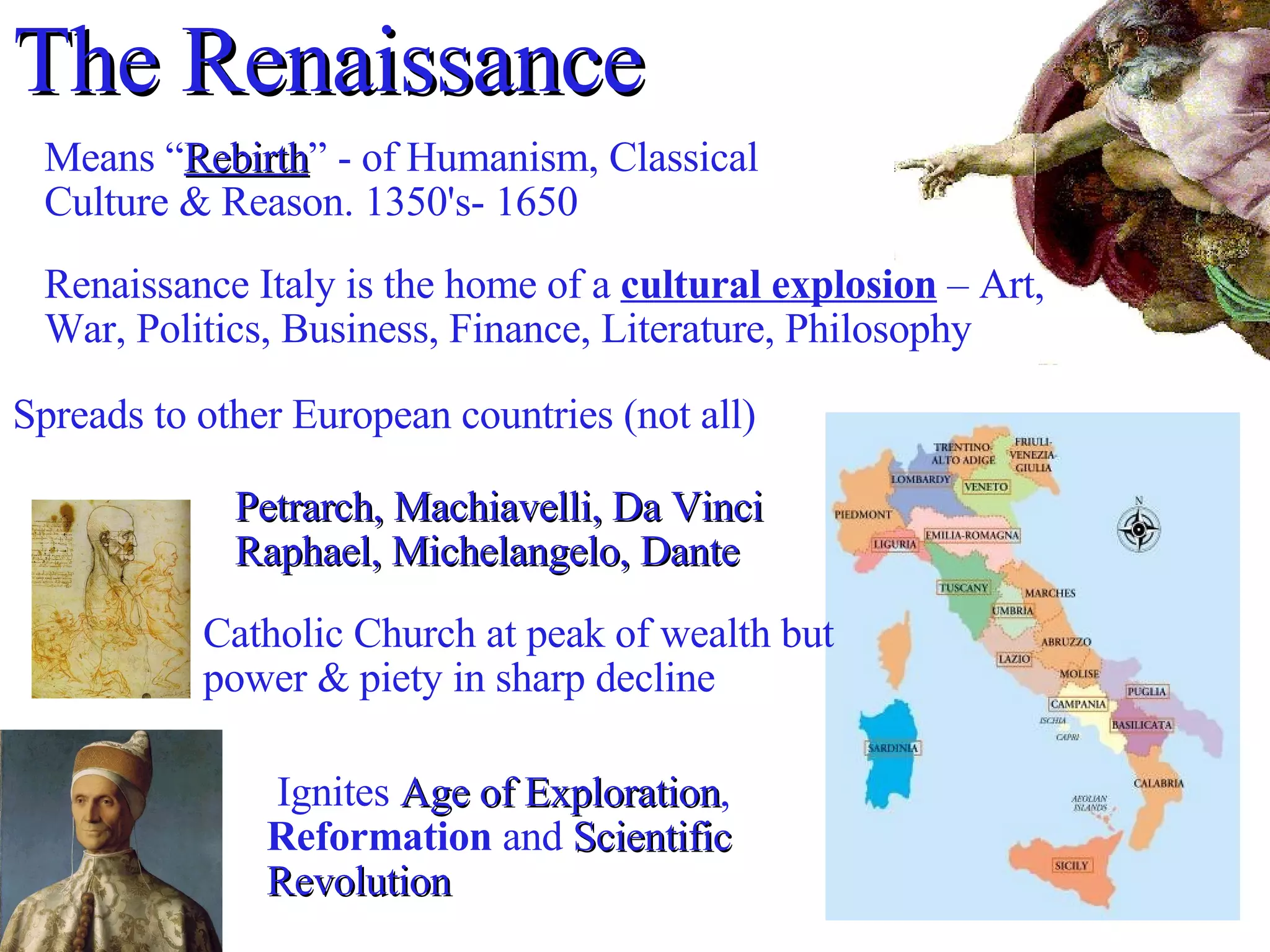The Renaissance  Means “ Rebirth ” - of Humanism, Classical Culture & Reason. 1350's- 1650 Renaissance Italy is the home of a  cultural explosion  – Art, War, Politics, Business, Finance, Literature, Philosophy Spreads to other European countries (not all)‏ Ignites  Age of Exploration ,  Reformation  and  Scientific Revolution Catholic Church at peak of wealth but power & piety in sharp decline Petrarch, Machiavelli, Da Vinci Raphael, Michelangelo, Dante  
