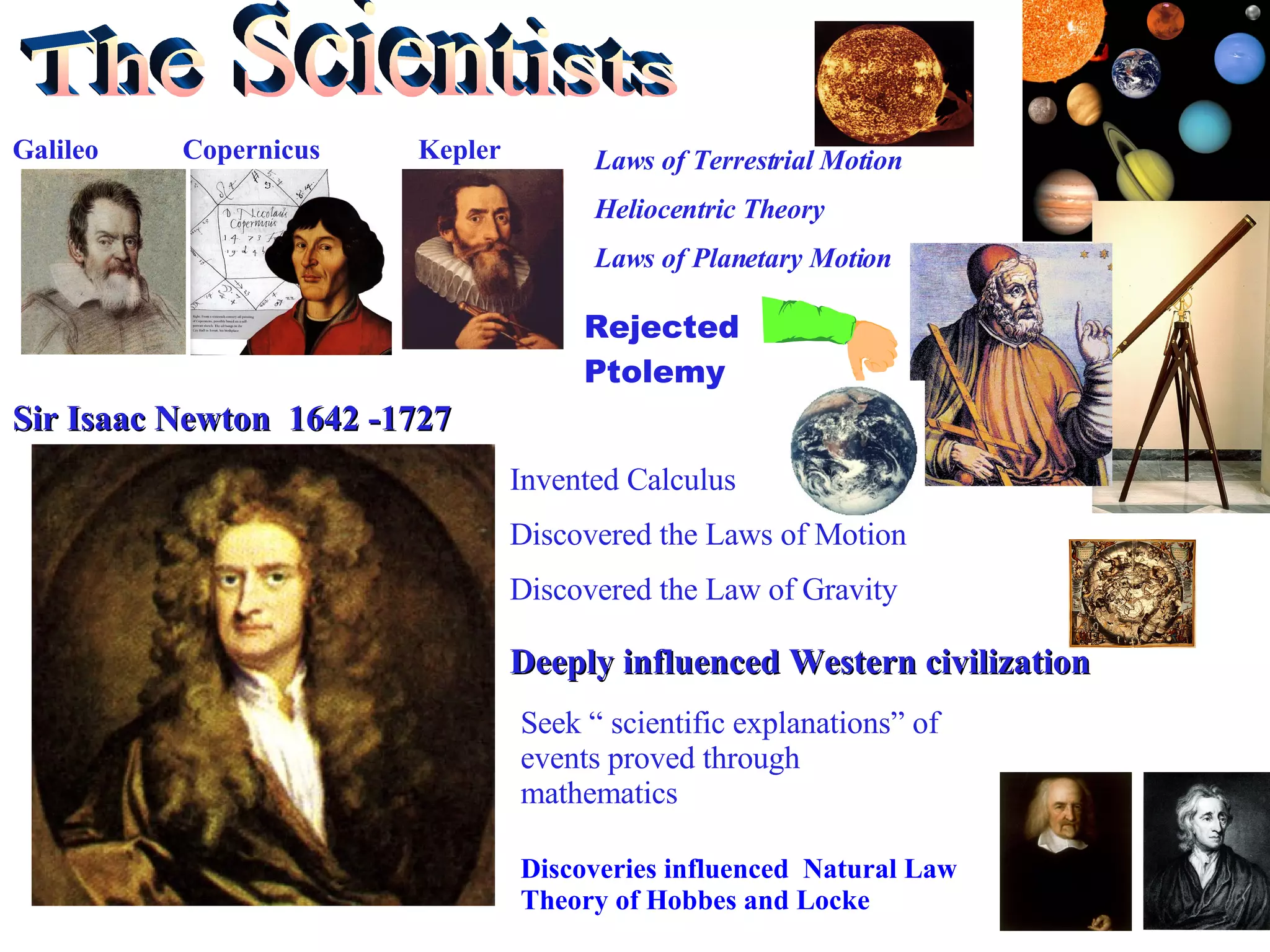 The Scientists Galileo  Copernicus  Kepler Laws of Terrestrial Motion Heliocentric Theory Laws of Planetary Motion Rejected Ptolemy Sir Isaac Newton  1642 -1727 Invented Calculus Discovered the Laws of Motion Discovered the Law of Gravity Deeply influenced Western civilization  Seek “ scientific explanations” of events proved through mathematics Discoveries influenced  Natural Law Theory of Hobbes and Locke 