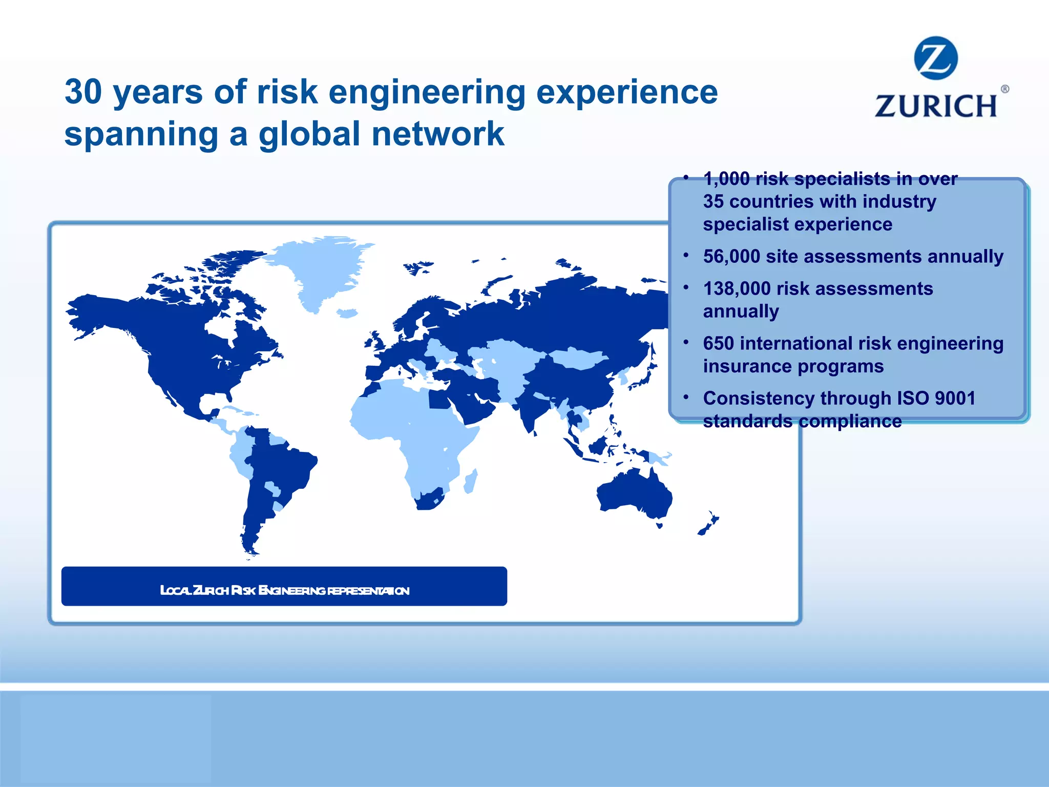 30 years of risk engineering experience spanning a global network 1,000 risk specialists in over  35 countries with industry specialist experience 56,000 site assessments annually 138,000 risk assessments annually  650 international risk engineering insurance programs Consistency through ISO 9001 standards compliance Local Zurich Risk Engineering representation 