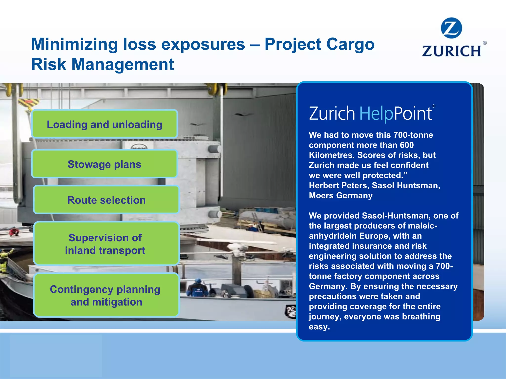 Minimizing loss exposures – Project Cargo Risk Management We had to move this 700-tonne component more than 600 Kilometres. Scores of risks, but Zurich made us feel confident we were well protected.” Herbert Peters, Sasol Huntsman, Moers Germany We provided Sasol-Huntsman, one of the largest producers of maleic- anhydridein Europe, with an integrated insurance and risk engineering solution to address the risks associated with moving a 700-tonne factory component across Germany. By ensuring the necessary precautions were taken and providing coverage for the entire journey, everyone was breathing easy. Loading and unloading Contingency planning  and mitigation Route selection Supervision of  inland transport  Stowage plans 