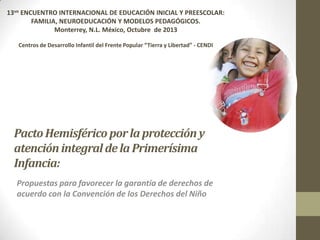 13vo ENCUENTRO INTERNACIONAL DE EDUCACIÓN INICIAL Y PREESCOLAR:
FAMILIA, NEUROEDUCACIÓN Y MODELOS PEDAGÓGICOS.
Monterrey, N.L. México, Octubre de 2013
Centros de Desarrollo Infantil del Frente Popular “Tierra y Libertad” - CENDI

Pacto Hemisférico por la protección y
atención integral de la Primerísima
Infancia:
Propuestas para favorecer la garantía de derechos de
acuerdo con la Convención de los Derechos del Niño

 