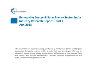 Renewable Energy & Solar Energy Sector, India
     Industry Research Report – Part I
     Apr, 2013




This presentation is meant exclusively for the use of REV Partners Clients and Portfolio
Companies. Any use by external entities is under their own risk. No part of it may be
circulated, quoted, or reproduced for distribution without prior written approval from
REV Partners. This material was used by REV Partners during an oral presentation; it is
not a complete record of the discussion.
 