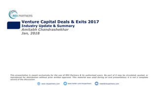 Venture Capital Deals & Exits 2017
Industry Update & Summary
Amitabh Chandrashekhar
Jan, 2018
This presentation is meant exclusively for the use of REV Partners & its authorised users. No part of it may be circulated, quoted, or
reproduced for distribution without prior written approval. This material was used during an oral presentation; it is not a complete
record of the discussion.
www.twiter.com/revpartners meet@revpartners.comwww.revpartners.com
 