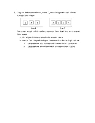 5. Diagram 3 shows two boxes, P and Q, containing with cards labeled
numbers and letters.
Box P Box Q
Two cards are picked at random, one card from Box P and another card
from box Q.
a) List all possible outcomes in the answer space.
b) Hence, find the probability of the vents that the cards picked are
i. Labeled with odd number and labeled with a consonant
ii. Labeled with an even number or labeled with a vowel
𝐵 𝐶 3 42𝐴1
 