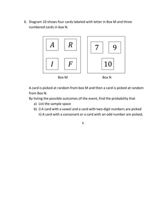 6. Diagram 10 shows four cards labeled with letter in Box M and three
numbered cards in box N.
Box M Box N
A card is picked at random from box M and then a card is picked at random
from Box N.
By listing the possible outcomes of the event, find the probability that
a) List the sample space
b) i) A card with a vowel and a card with two-digit numbers are picked
ii) A card with a consonant or a card with an odd number are picked,
7.
𝐴
𝐹
𝑅
𝐼 10
97
 