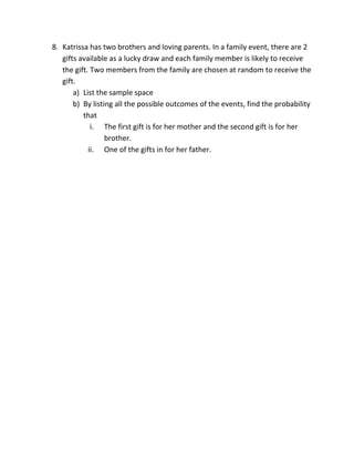 8. Katrissa has two brothers and loving parents. In a family event, there are 2
gifts available as a lucky draw and each family member is likely to receive
the gift. Two members from the family are chosen at random to receive the
gift.
a) List the sample space
b) By listing all the possible outcomes of the events, find the probability
that
i. The first gift is for her mother and the second gift is for her
brother.
ii. One of the gifts in for her father.
 