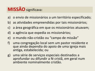 MISSÃO significava: 
a)o envio de missionários a um território especificado; 
b)as atividades empreendidas por tais missionários; 
c)a área geográfica em que os missionários atuavam; 
d)a agência que expedia os missionários; 
e)o mundo não-cristão ou “campo de missão” 
f)uma congregação local sem um pastor residente e que ainda dependia do apoio de uma igreja mais antiga, estabelecida; ou 
g)uma série de serviços especiais destinados a aprofundar ou difundir a fé cristã, em geral num ambiente nominalmente cristão.  