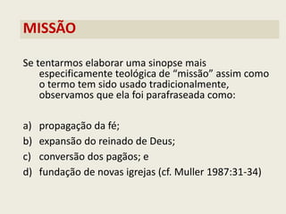 MISSÃO 
Se tentarmos elaborar uma sinopse mais especificamente teológica de “missão” assim como o termo tem sido usado tradicionalmente, observamos que ela foi parafraseada como: 
a)propagação da fé; 
b)expansão do reinado de Deus; 
c)conversão dos pagãos; e 
d)fundação de novas igrejas (cf. Muller 1987:31-34)  