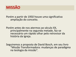 MISSÃO 
Porém a partir de 1950 houve uma significativa ampliação do conceito. 
Porém antes de nos atermos ao século XX, principalmente na segunda metade, faz-se necessário um rápido olhar pelo retrovisor da história da Igreja. 
Seguiremos a proposta de David Bosch, em seu livro “Missão Transformadora: mudanças de paradigma na teologia da missão”. 
 