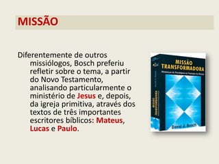 MISSÃO 
Diferentemente de outros missiólogos, Bosch preferiu refletir sobre o tema, a partir do Novo Testamento, analisando particularmente o ministério de Jesus e, depois, da igreja primitiva, através dos textos de três importantes escritores bíblicos: Mateus, Lucas e Paulo.  