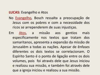 LUCAS: Evangelho e Atos 
No Evangelho, Bosch ressalta a preocupação de Jesus com os pobres e com a necessidade dos ricos se arrependerem de suas injustiças. 
Em Atos, a missão aos gentios mais especificamente nos textos que tratam dos samaritanos, apresenta a expansão da missão de Jerusalém a todas as nações. Apesar de ênfases diferentes os dois textos se correlacionam. O Espírito Santo é o ponto de ligação entre os dois volumes, pois foi através dele que Jesus iniciou e realizou sua missão, e também foi através dele que a igreja iniciou e realizou a sua missão.  