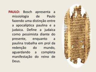 PAULO: Bosch apresenta a missiologia de Paulo fazendo uma distinção entre a apocalíptica paulina e a judaica. Define a judaica como pessimista diante do presente, enquanto a paulina trabalha em prol da redenção do mundo, aguardando a completa manifestação do reino de Deus.  