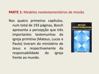 PARTE 1: Modelos neotestamentários de missão 
Nos quatro primeiros capítulos, num total de 193 páginas, Bosch apresenta a percepção que três importantes testemunhas da igreja primitiva (Mateus, Lucas e Paulo) tiveram do ministério de Jesus e respectivamente da responsabilidade da igreja frente ao mundo.  
