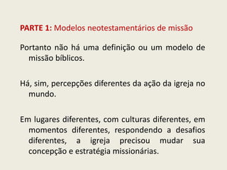 PARTE 1: Modelos neotestamentários de missão 
Portanto não há uma definição ou um modelo de missão bíblicos. Há, sim, percepções diferentes da ação da igreja no mundo. Em lugares diferentes, com culturas diferentes, em momentos diferentes, respondendo a desafios diferentes, a igreja precisou mudar sua concepção e estratégia missionárias.  