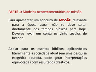PARTE 1: Modelos neotestamentários de missão 
Para apresentar um conceito de MISSÃO relevante para a época atual, não se deve saltar diretamente dos tempos bíblicos para hoje. Deve-se levar em conta os vinte séculos de história. 
Apelar para os escritos bíblicos, aplicando-os literalmente à sociedade atual sem uma pesquisa exegética apurada, pode gerar interpretações equivocadas com resultados drásticos.  