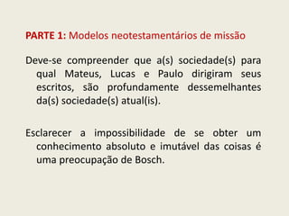 PARTE 1: Modelos neotestamentários de missão 
Deve-se compreender que a(s) sociedade(s) para qual Mateus, Lucas e Paulo dirigiram seus escritos, são profundamente dessemelhantes da(s) sociedade(s) atual(is). 
Esclarecer a impossibilidade de se obter um conhecimento absoluto e imutável das coisas é uma preocupação de Bosch.  