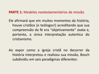 PARTE 1: Modelos neotestamentários de missão 
Ele afirmará que em muitos momentos da história, houve cristãos (e teólogos!) acreditando que sua compreensão da fé era “objetivamente” exata e, portanto, a única interpretação autentica do cristianismo. Ao expor como a igreja cristã no decorrer da história interpretou e realizou sua missão, Bosch subdividiu em seis paradigmas diferentes:  