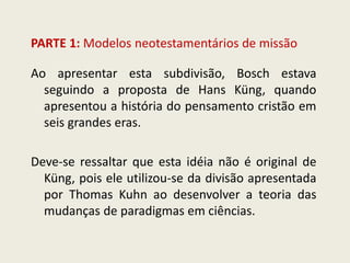 PARTE 1: Modelos neotestamentários de missão 
Ao apresentar esta subdivisão, Bosch estava seguindo a proposta de Hans Küng, quando apresentou a história do pensamento cristão em seis grandes eras. Deve-se ressaltar que esta idéia não é original de Küng, pois ele utilizou-se da divisão apresentada por Thomas Kuhn ao desenvolver a teoria das mudanças de paradigmas em ciências.  