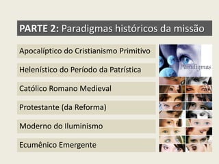 PARTE 2: Paradigmas históricos da missão 
Apocalíptico do Cristianismo Primitivo 
Helenístico do Período da Patrística 
Católico Romano Medieval 
Protestante (da Reforma) 
Moderno do Iluminismo 
Ecumênico Emergente  