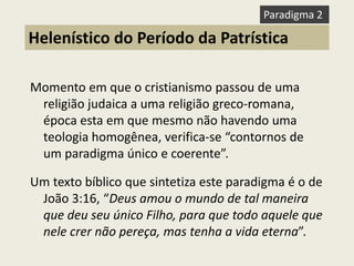 Momento em que o cristianismo passou de uma religião judaica a uma religião greco-romana, época esta em que mesmo não havendo uma teologia homogênea, verifica-se “contornos de um paradigma único e coerente”. 
Um texto bíblico que sintetiza este paradigma é o de João 3:16, “Deus amou o mundo de tal maneira que deu seu único Filho, para que todo aquele que nele crer não pereça, mas tenha a vida eterna”. 
Helenístico do Período da Patrística 
Paradigma 2  