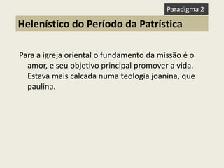 Para a igreja oriental o fundamento da missão é o amor, e seu objetivo principal promover a vida. Estava mais calcada numa teologia joanina, que paulina. 
Helenístico do Período da Patrística 
Paradigma 2  