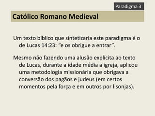 Um texto bíblico que sintetizaria este paradigma é o de Lucas 14:23: “e os obrigue a entrar”. 
Mesmo não fazendo uma alusão explícita ao texto de Lucas, durante a idade média a igreja, aplicou uma metodologia missionária que obrigava a conversão dos pagãos e judeus (em certos momentos pela força e em outros por lisonjas). 
Católico Romano Medieval 
Paradigma 3  
