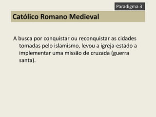 A busca por conquistar ou reconquistar as cidades tomadas pelo islamismo, levou a igreja-estado a implementar uma missão de cruzada (guerra santa). 
Católico Romano Medieval 
Paradigma 3  