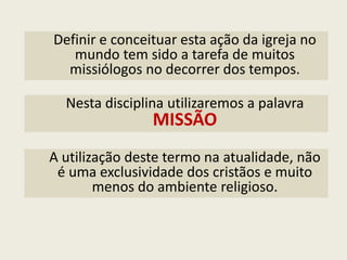 Definir e conceituar esta ação da igreja no mundo tem sido a tarefa de muitos missiólogos no decorrer dos tempos. 
Nesta disciplina utilizaremos a palavra 
MISSÃO 
A utilização deste termo na atualidade, não é uma exclusividade dos cristãos e muito menos do ambiente religioso.  