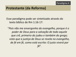 Esse paradigma pode ser sintetizado através do texto bíblico de Rm 1:16-17: 
“Pois não me envergonho do evangelho, porque é o poder de Deus para a salvação de todo aquele que crê, primeiro do judeu e também do grego; visto que a justiça de Deus se revela no evangelho, de fé em fé, como está escrito: O justo viverá por fé”. 
Protestante (da Reforma) 
Paradigma 4  