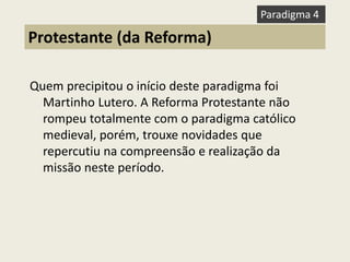 Quem precipitou o início deste paradigma foi Martinho Lutero. A Reforma Protestante não rompeu totalmente com o paradigma católico medieval, porém, trouxe novidades que repercutiu na compreensão e realização da missão neste período. 
Protestante (da Reforma) 
Paradigma 4  