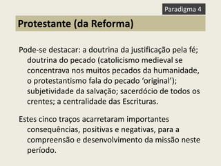 Pode-se destacar: a doutrina da justificação pela fé; doutrina do pecado (catolicismo medieval se concentrava nos muitos pecados da humanidade, o protestantismo fala do pecado ‘original’); subjetividade da salvação; sacerdócio de todos os crentes; a centralidade das Escrituras. 
Estes cinco traços acarretaram importantes consequências, positivas e negativas, para a compreensão e desenvolvimento da missão neste período. 
Protestante (da Reforma) 
Paradigma 4  