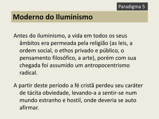 Antes do iluminismo, a vida em todos os seus âmbitos era permeada pela religião (as leis, a ordem social, o ethos privado e público, o pensamento filosófico, a arte), porém com sua chegada foi assumido um antropocentrismo radical. A partir deste período a fé cristã perdeu seu caráter de tácita obviedade, levando-a a sentir-se num mundo estranho e hostil, onde deveria se auto afirmar. 
Moderno do Iluminismo 
Paradigma 5  
