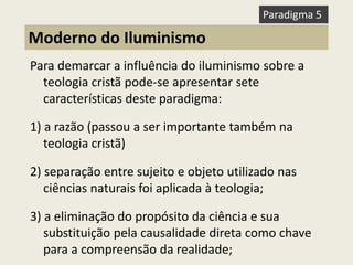 Para demarcar a influência do iluminismo sobre a teologia cristã pode-se apresentar sete características deste paradigma: 
1) a razão (passou a ser importante também na teologia cristã) 
2) separação entre sujeito e objeto utilizado nas ciências naturais foi aplicada à teologia; 
3) a eliminação do propósito da ciência e sua substituição pela causalidade direta como chave para a compreensão da realidade; 
Moderno do Iluminismo 
Paradigma 5  
