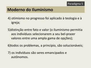 4) otimismo no progresso foi aplicado à teologia e à igreja; 5)distinção entre fato e valor (o iluminismo permitia aos indivíduos selecionarem a seu bel-prazer valores entre uma ampla gama de opções); 6)todos os problemas, a princípio, são solucionáveis; 7) os indivíduos são seres emancipados e autônomos. 
Moderno do Iluminismo 
Paradigma 5  