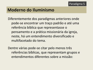 Diferentemente dos paradigmas anteriores onde pode-se encontrar um traço padrão e até uma referência bíblica que representasse o pensamento e a prática missionária da igreja, neste, há um entendimento diversificado e multifacetado do tema. 
Dentre várias pode-se citar pelo menos três referências bíblicas, que representam grupos e entendimentos diferentes sobre a missão: 
Moderno do Iluminismo 
Paradigma 5  