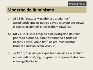 a)At 16:9, “passa à Macedônia e ajuda-nos”, acreditando que os outros povos estavam em trevas e que os ocidentais cristãos iriam salvá-los; 
b)Mt 24:14”E será pregado este evangelho do reino por todo o mundo, para testemunho a todas as nações. Então, virá o fim”, os pré-milenaristas firmam a missão nesta visão; e, 
c)Jo 10:10, “Eu vim para que tenham vida e a tenham em abundância”, alguns grupos comprometidos com o Evangelho Social. 
Moderno do Iluminismo 
Paradigma 5  