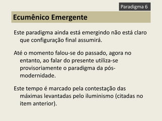 Este paradigma ainda está emergindo não está claro que configuração final assumirá. 
Até o momento falou-se do passado, agora no entanto, ao falar do presente utiliza-se provisoriamente o paradigma da pós- modernidade. 
Este tempo é marcado pela contestação das máximas levantadas pelo iluminismo (citadas no item anterior). 
Ecumênico Emergente 
Paradigma 6  