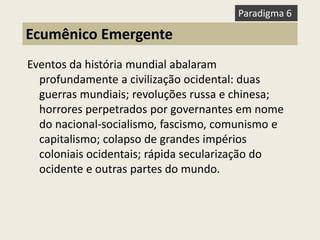 Eventos da história mundial abalaram profundamente a civilização ocidental: duas guerras mundiais; revoluções russa e chinesa; horrores perpetrados por governantes em nome do nacional-socialismo, fascismo, comunismo e capitalismo; colapso de grandes impérios coloniais ocidentais; rápida secularização do ocidente e outras partes do mundo. 
Ecumênico Emergente 
Paradigma 6  