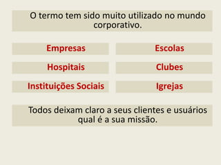 O termo tem sido muito utilizado no mundo corporativo. 
Empresas 
Todos deixam claro a seus clientes e usuários qual é a sua missão. 
Escolas 
Hospitais 
Clubes 
Instituições Sociais 
Igrejas  