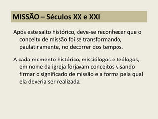 Após este salto histórico, deve-se reconhecer que o conceito de missão foi se transformando, paulatinamente, no decorrer dos tempos. A cada momento histórico, missiólogos e teólogos, em nome da igreja forjavam conceitos visando firmar o significado de missão e a forma pela qual ela deveria ser realizada. 
MISSÃO – Séculos XX e XXI  