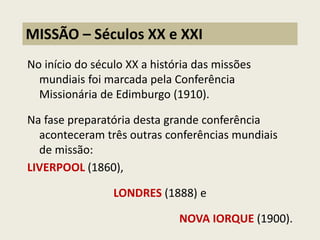 No início do século XX a história das missões mundiais foi marcada pela Conferência Missionária de Edimburgo (1910). 
Na fase preparatória desta grande conferência aconteceram três outras conferências mundiais de missão: 
LIVERPOOL (1860), 
LONDRES (1888) e 
NOVA IORQUE (1900). 
MISSÃO – Séculos XX e XXI  